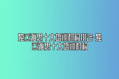 独立雅思十大培训机构排名-独立雅思十大培训机构