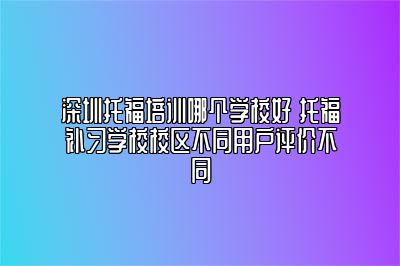 深圳托福培训哪个学校好 托福补习学校校区不同用户评价不同
