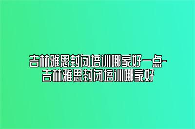 吉林雅思封闭培训哪家好一点-吉林雅思封闭培训哪家好