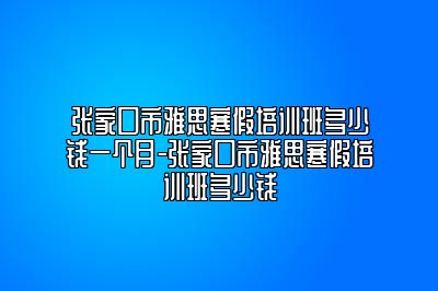 张家口市雅思寒假培训班多少钱一个月-张家口市雅思寒假培训班多少钱
