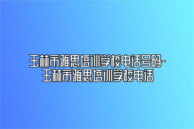 玉林市雅思培训学校电话号码-玉林市雅思培训学校电话