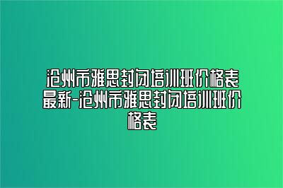 沧州市雅思封闭培训班价格表最新-沧州市雅思封闭培训班价格表
