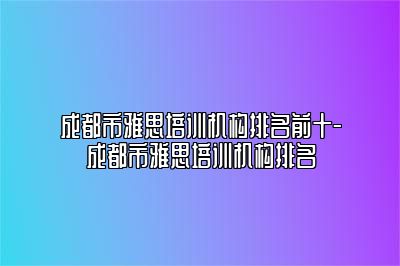 成都市雅思培训机构排名前十-成都市雅思培训机构排名
