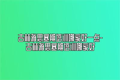 吉林雅思寒期培训哪家好一点-吉林雅思寒期培训哪家好