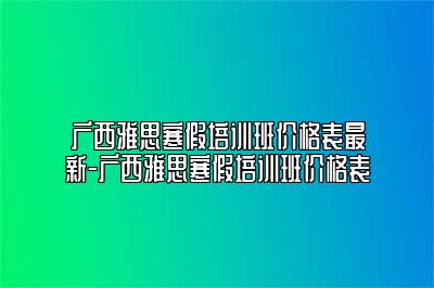 广西雅思寒假培训班价格表最新-广西雅思寒假培训班价格表