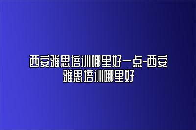 西安雅思培训哪里好一点-西安雅思培训哪里好