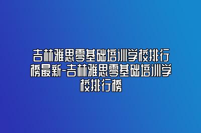吉林雅思零基础培训学校排行榜最新-吉林雅思零基础培训学校排行榜