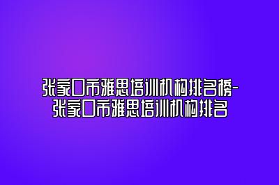 张家口市雅思培训机构排名榜-张家口市雅思培训机构排名