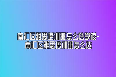 南汇区雅思培训班怎么选学校-南汇区雅思培训班怎么选