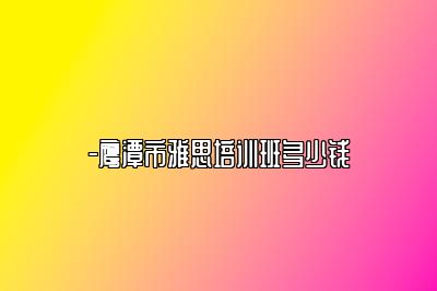 -鹰潭市雅思培训班多少钱