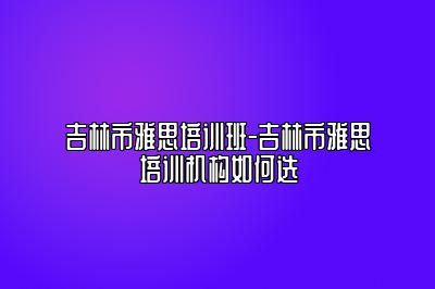 吉林市雅思培训班-吉林市雅思培训机构如何选