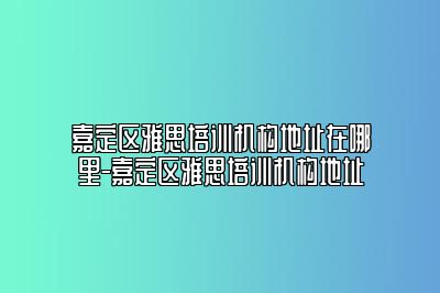 嘉定区雅思培训机构地址在哪里-嘉定区雅思培训机构地址