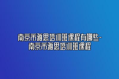 南京市雅思培训班课程有哪些-南京市雅思培训班课程