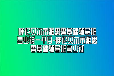 呼伦贝尔市雅思零基础辅导班多少钱一个月-呼伦贝尔市雅思零基础辅导班多少钱
