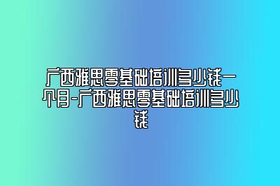 广西雅思零基础培训多少钱一个月-广西雅思零基础培训多少钱