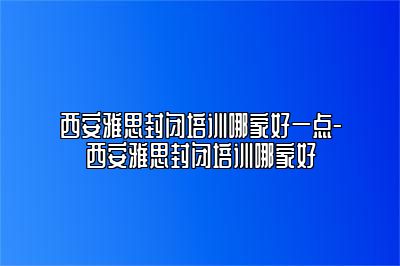 西安雅思封闭培训哪家好一点-西安雅思封闭培训哪家好