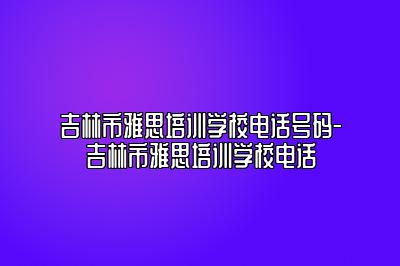 吉林市雅思培训学校电话号码-吉林市雅思培训学校电话