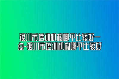 银川市培训机构哪个比较好一点-银川市培训机构哪个比较好