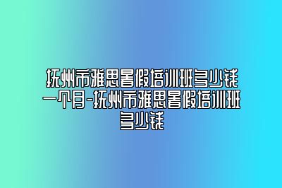 抚州市雅思暑假培训班多少钱一个月-抚州市雅思暑假培训班多少钱