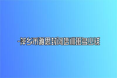 -萍乡市雅思封闭培训班多少钱