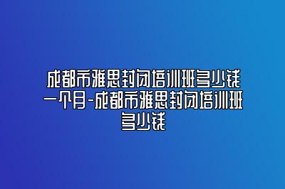 成都市雅思封闭培训班多少钱一个月-成都市雅思封闭培训班多少钱