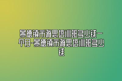 景德镇市雅思培训班多少钱一个月-景德镇市雅思培训班多少钱