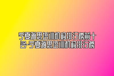 宁夏雅思培训机构排行榜前十名-宁夏雅思培训机构排行榜