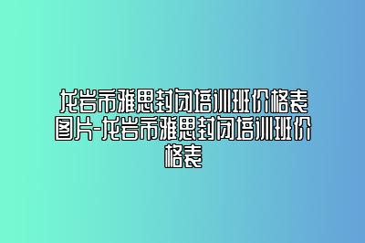 龙岩市雅思封闭培训班价格表图片-龙岩市雅思封闭培训班价格表