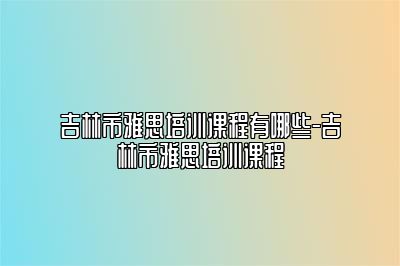 吉林市雅思培训课程有哪些-吉林市雅思培训课程