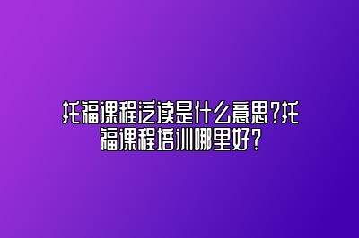 托福课程泛读是什么意思？托福课程培训哪里好？