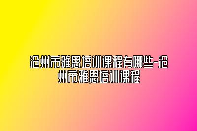 沧州市雅思培训课程有哪些-沧州市雅思培训课程