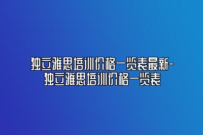 独立雅思培训价格一览表最新-独立雅思培训价格一览表