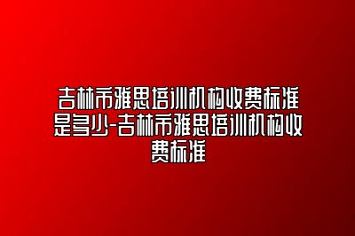 吉林市雅思培训机构收费标准是多少-吉林市雅思培训机构收费标准