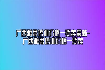 广西雅思培训价格一览表最新-广西雅思培训价格一览表