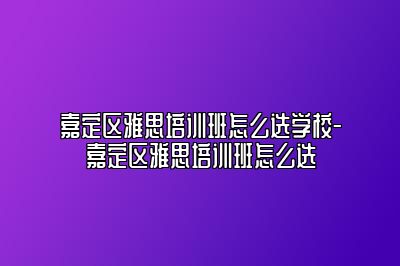 嘉定区雅思培训班怎么选学校-嘉定区雅思培训班怎么选