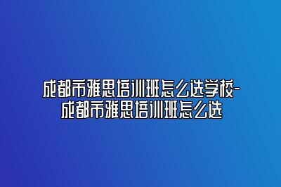 成都市雅思培训班怎么选学校-成都市雅思培训班怎么选