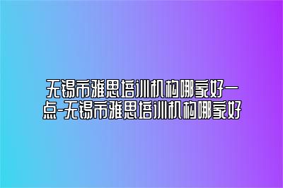 无锡市雅思培训机构哪家好一点-无锡市雅思培训机构哪家好