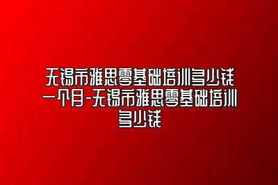 无锡市雅思零基础培训多少钱一个月-无锡市雅思零基础培训多少钱