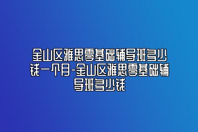 金山区雅思零基础辅导班多少钱一个月-金山区雅思零基础辅导班多少钱
