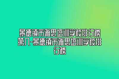 景德镇市雅思培训学校排行榜第几-景德镇市雅思培训学校排行榜