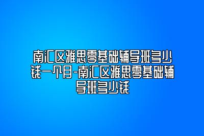 南汇区雅思零基础辅导班多少钱一个月-南汇区雅思零基础辅导班多少钱