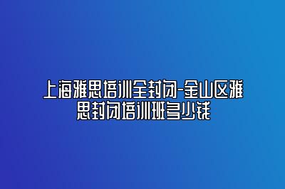 上海雅思培训全封闭-金山区雅思封闭培训班多少钱