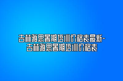 吉林雅思暑期培训价格表最新-吉林雅思暑期培训价格表