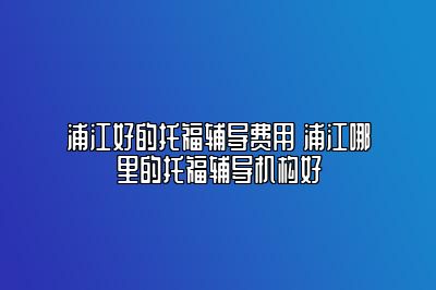 浦江好的托福辅导费用 浦江哪里的托福辅导机构好