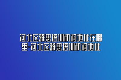 河北区雅思培训机构地址在哪里-河北区雅思培训机构地址