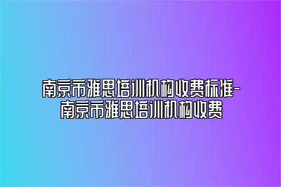南京市雅思培训机构收费标准-南京市雅思培训机构收费