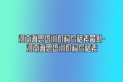 河南雅思培训机构价格表最新-河南雅思培训机构价格表