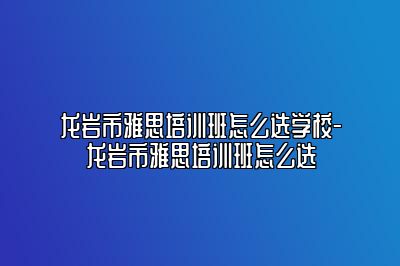 龙岩市雅思培训班怎么选学校-龙岩市雅思培训班怎么选
