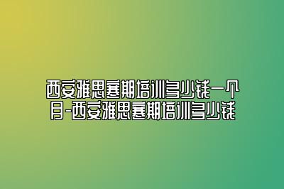 西安雅思寒期培训多少钱一个月-西安雅思寒期培训多少钱