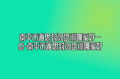 南平市雅思封闭培训哪家好一点-南平市雅思封闭培训哪家好